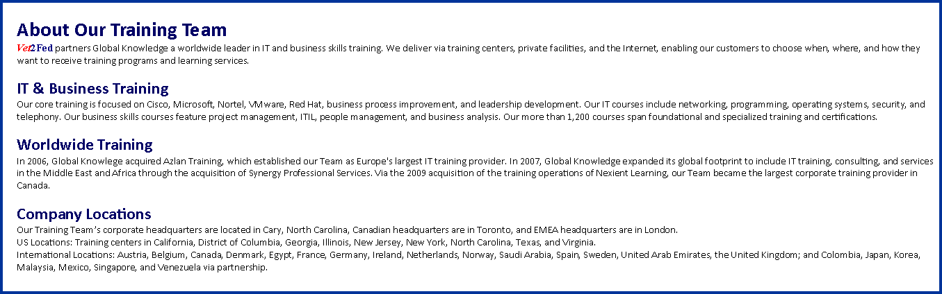 Text Box: About Our Training TeamVet2Fed partners Global Knowledge a worldwide leader in IT and business skills training. We deliver via training centers, private facilities, and the Internet, enabling our customers to choose when, where, and how they want to receive training programs and learning services.IT & Business TrainingOur core training is focused on Cisco, Microsoft, Nortel, VMware, Red Hat, business process improvement, and leadership development. Our IT courses include networking, programming, operating systems, security, and telephony. Our business skills courses feature project management, ITIL, people management, and business analysis. Our more than 1,200 courses span foundational and specialized training and certifications.Worldwide TrainingIn 2006, Global Knowlege acquired Azlan Training, which established our Team as Europe's largest IT training provider. In 2007, Global Knowledge expanded its global footprint to include IT training, consulting, and services in the Middle East and Africa through the acquisition of Synergy Professional Services. Via the 2009 acquisition of the training operations of Nexient Learning, our Team became the largest corporate training provider in Canada.Company LocationsOur Training Teams corporate headquarters are located in Cary, North Carolina, Canadian headquarters are in Toronto, and EMEA headquarters are in London. US Locations: Training centers in California, District of Columbia, Georgia, Illinois, New Jersey, New York, North Carolina, Texas, and Virginia. International Locations: Austria, Belgium, Canada, Denmark, Egypt, France, Germany, Ireland, Netherlands, Norway, Saudi Arabia, Spain, Sweden, United Arab Emirates, the United Kingdom; and Colombia, Japan, Korea, Malaysia, Mexico, Singapore, and Venezuela via partnership.